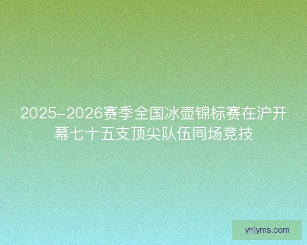 2025-2026赛季全国冰壶锦标赛在沪开幕七十五支顶尖队伍同场竞技