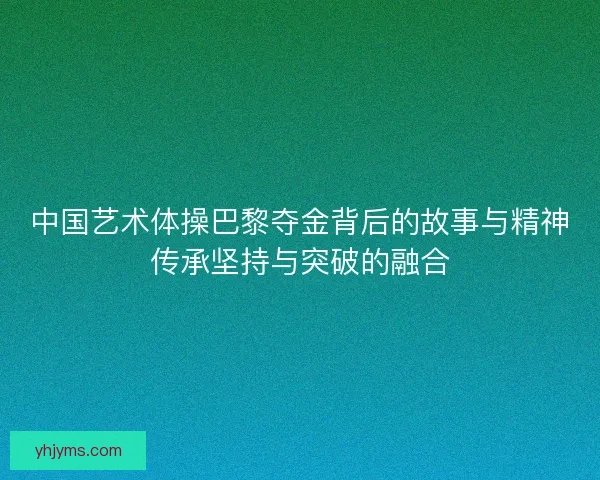 中国艺术体操巴黎夺金背后的故事与精神传承坚持与突破的融合
