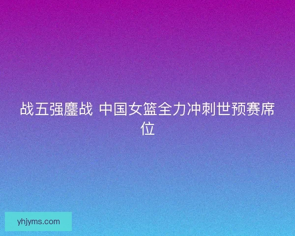 战五强鏖战 中国女篮全力冲刺世预赛席位