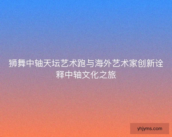 狮舞中轴天坛艺术跑与海外艺术家创新诠释中轴文化之旅
