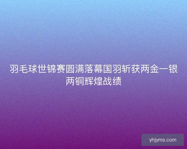 羽毛球世锦赛圆满落幕国羽斩获两金一银两铜辉煌战绩