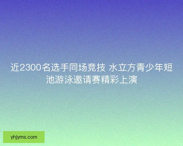 近2300名选手同场竞技 水立方青少年短池游泳邀请赛精彩上演