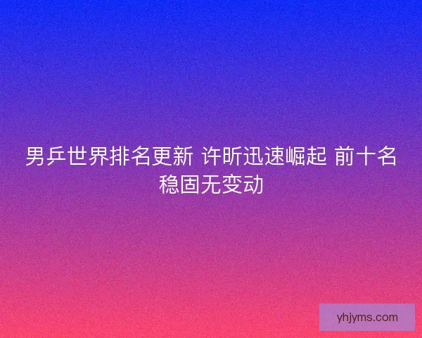 男乒世界排名更新 许昕迅速崛起 前十名稳固无变动