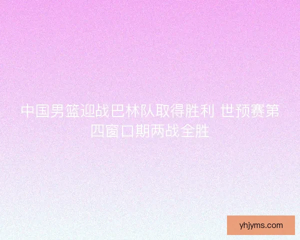 中国男篮迎战巴林队取得胜利 世预赛第四窗口期两战全胜