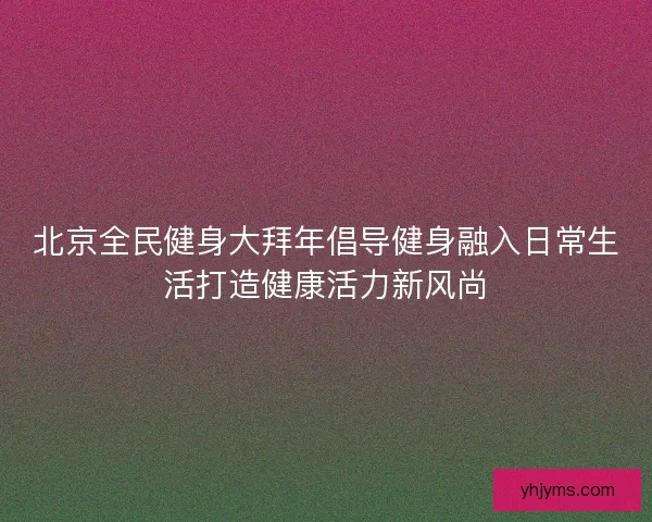 北京全民健身大拜年倡导健身融入日常生活打造健康活力新风尚