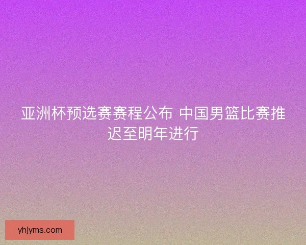 亚洲杯预选赛赛程公布 中国男篮比赛推迟至明年进行