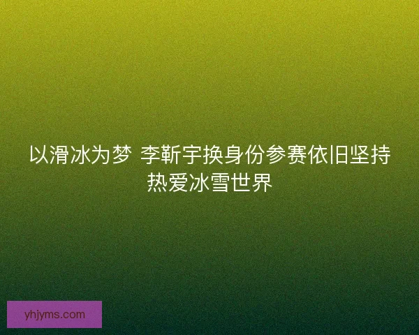以滑冰为梦 李靳宇换身份参赛依旧坚持热爱冰雪世界