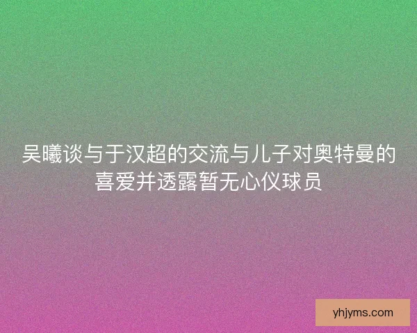 吴曦谈与于汉超的交流与儿子对奥特曼的喜爱并透露暂无心仪球员