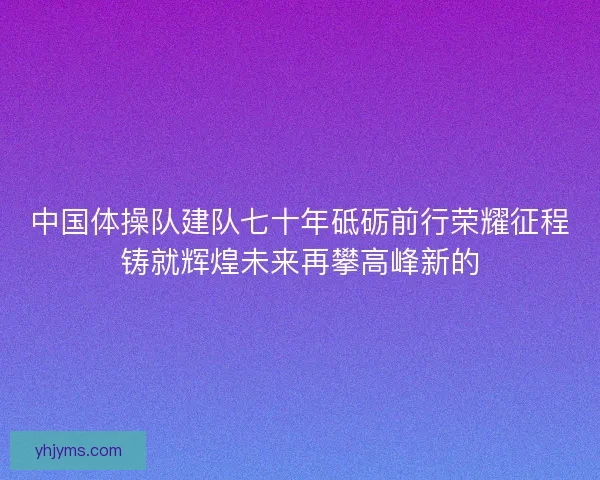中国体操队建队七十年砥砺前行荣耀征程铸就辉煌未来再攀高峰新的