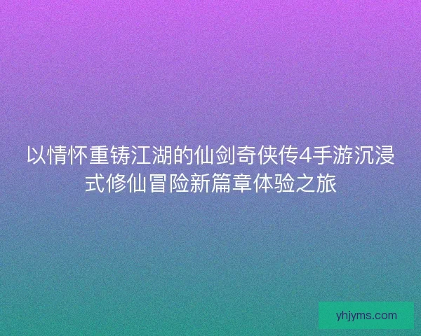 以情怀重铸江湖的仙剑奇侠传4手游沉浸式修仙冒险新篇章体验之旅