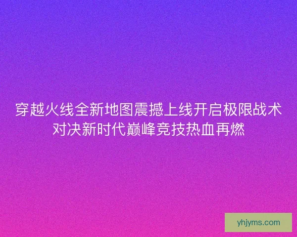 穿越火线全新地图震撼上线开启极限战术对决新时代巅峰竞技热血再燃