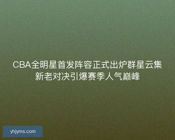 CBA全明星首发阵容正式出炉群星云集新老对决引爆赛季人气巅峰