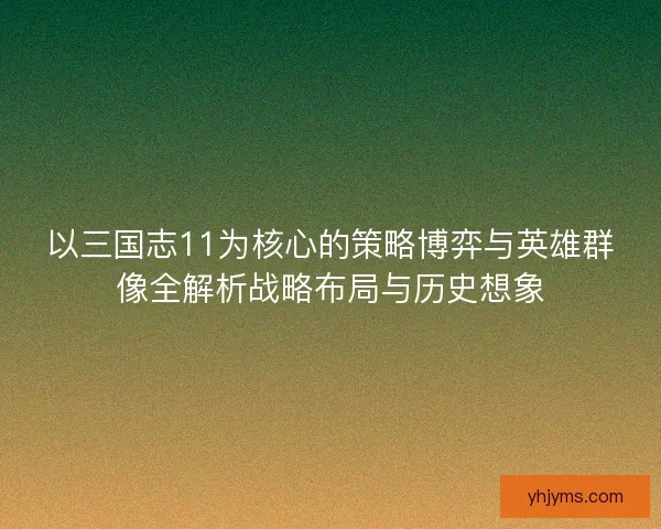 以三国志11为核心的策略博弈与英雄群像全解析战略布局与历史想象