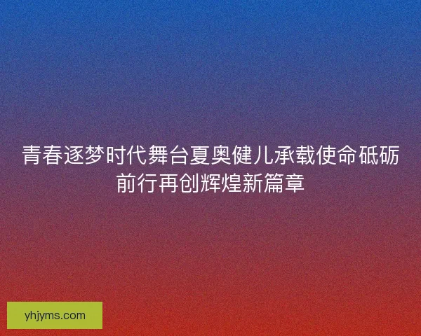 青春逐梦时代舞台夏奥健儿承载使命砥砺前行再创辉煌新篇章