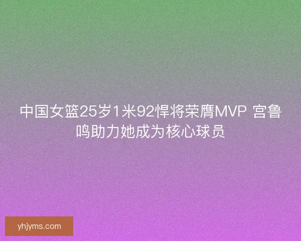 中国女篮25岁1米92悍将荣膺MVP 宫鲁鸣助力她成为核心球员