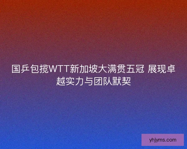 国乒包揽WTT新加坡大满贯五冠 展现卓越实力与团队默契