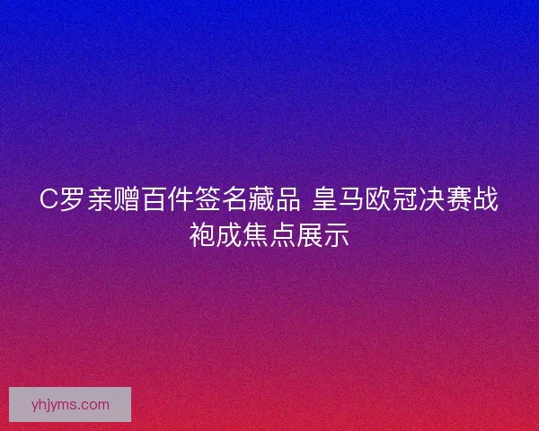 C罗亲赠百件签名藏品 皇马欧冠决赛战袍成焦点展示