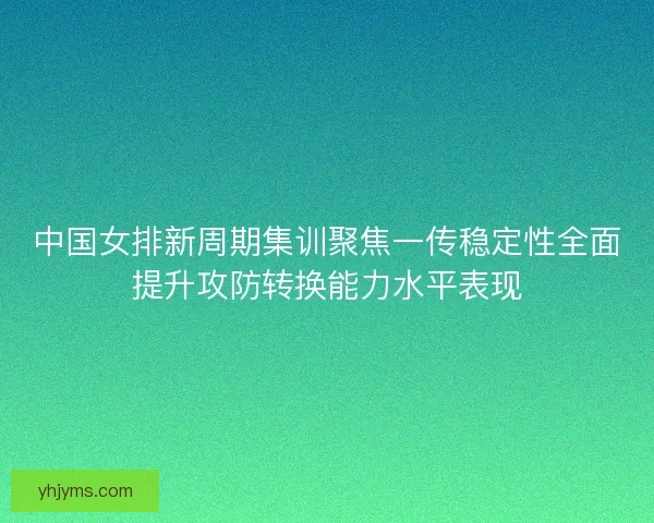 中国女排新周期集训聚焦一传稳定性全面提升攻防转换能力水平表现