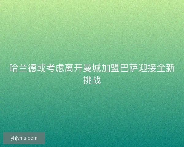 哈兰德或考虑离开曼城加盟巴萨迎接全新挑战